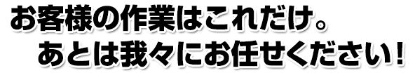 お客様の作業はこれだけ。あとは我々にお任せください！